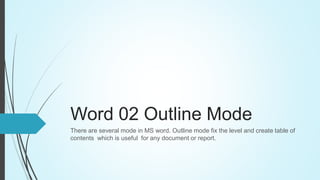Word 02 Outline Mode
There are several mode in MS word. Outline mode fix the level and create table of
contents which is useful for any document or report.
 