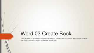 Word 03 Create Book
You get skill for MS word in previous section. Here is the plain text and picture. Follow
the instruction and create one book with cover.
 