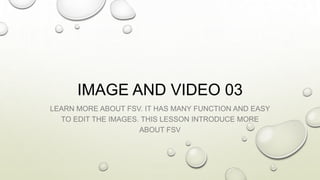 IMAGE AND VIDEO 03
LEARN MORE ABOUT FSV. IT HAS MANY FUNCTION AND EASY
TO EDIT THE IMAGES. THIS LESSON INTRODUCE MORE
ABOUT FSV
 
