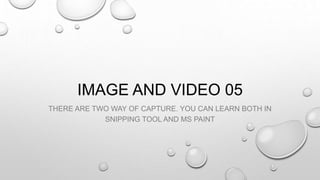 IMAGE AND VIDEO 05
THERE ARE TWO WAY OF CAPTURE. YOU CAN LEARN BOTH IN
SNIPPING TOOL AND MS PAINT
 
