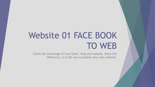 Website 01 FACE BOOK
TO WEB
Check the advantage of Face book , blog and website. Know the
difference, it is the way to publish your own website.
 