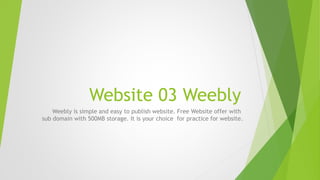 Website 03 Weebly
Weebly is simple and easy to publish website. Free Website offer with
sub domain with 500MB storage. It is your choice for practice for website.
 