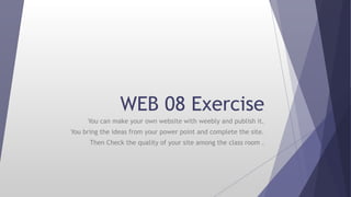 WEB 08 Exercise
You can make your own website with weebly and publish it.
You bring the ideas from your power point and complete the site.
Then Check the quality of your site among the class room .
 