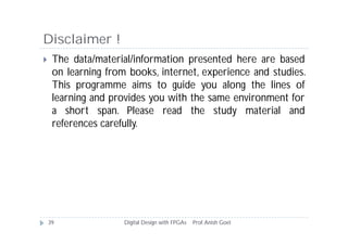 Disclaimer !
 The data/material/information presented here are based
on learning from books, internet, experience and studies.
This programme aims to guide you along the lines of
learning and provides you with the same environment for
a short span. Please read the study material and
references carefully.
39 Digital Design with FPGAs Prof.Anish Goel
 