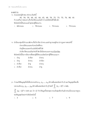 10   ข้ อสอบสถิติเบืองต้ น (เลขง่าย)

     O-NET 51
       . คะแนนของผู้เข้ าสอบ 15 คน เป็ นดังนี
                     45, 54, 59, 60, 62, 64, 65, 68, 70, 72, 73, 75, 76, 80, 81
          ถ้ าเกณฑ์ในการสอบผ่าน คือ ต้ องได้ คะแนนไม่ตากว่าเปอร์ เซ็นไทล์ที 60 แล้ ว
                                                       ํ
          ข้ อใดต่อไปนีเป็ นคะแนนตําสุดของผู้ทีสอบผ่าน
             . 68 คะแนน                  . 70 คะแนน                  . 72 คะแนน                       .    73 คะแนน




       . นักเรี ยนกลุมหนึงจํานวน 80 คน ซึงมี ลําเจียก ลําดวน และลําพู รวมอยูด้วย ปรากฏผลการสอบดังนี
                      ่                                                          ่
                    ลําดวนได้ คะแนนตรงกับควอไทล์ทีสาม
                    ลําพูได้ คะแนนตรงกับเปอร์ เซ็นไทล์ที 50
                    ลําเจียกได้ คะแนนเป็ นลําดับที 30 เมือเรี ยงคะแนนจากมากไปหาน้ อย
         ข้ อใดต่อไปนีเป็ นการเรี ยงรายชือของผู้ทีได้ คะแนนน้ อยไปหาผู้ทีได้ คะแนนมาก
            . ลําพู                ลําเจียก            ลําดวน
            . ลําพู                ลําดวน              ลําเจียก
            . ลําเจียก             ลําพู               ลําดวน
            . ลําเจียก             ลําดวน              ลําพู




       . กําหนดให้ ข้อมูลชุดทีหนึงซึงประกอบด้ วย          ,    ,…,      มีคาเฉลียเลขคณิตเท่ากับ และ ข้ อมูลชุดทีสองซึง
                                                                           ่
                                                                                  10
          ประกอบด้ วย         ,     ,…,         มีคาเฉลียเลขคณิตเท่ากับ โดยที
                                                   ่                              ∑      −       = 160 ,
                                                                                  i =1
           20
           ∑         −            = 110   และ     =    ถ้ านําข้ อมูลทังสองชุดมารวมเป็ นชุดเดียวกันแล้ ว ส่วนเบียงเบนมาตรฐาน
          i =1
          ของข้ อมูลชุดใหม่เท่ากับข้ อใดต่อไปนี
           . 3                             . 5                            .   7                       .    9
 