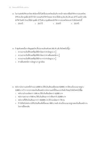 12   ข้ อสอบสถิติเบืองต้ น (เลขง่าย)


       . ในการแข่งขันกีฬามหาวิทยาลัยโลกครังที 24 ซึงประเทศไทยเป็ นเจ้ าภาพ มีการส่งรายชือนักกีฬาจากประเทศไทย
         379 คน มีอายุเฉลีย 22 ปี ถ้ ามีการถอนตัวนักกีฬาไทยออก 4 คน ซึงมีอายุ 24, 25, 25 และ 27 ปี และมีการเพิม
         นักกีฬาไทยอีก 5 คน ซึงมีอายุเฉลีย 17 ปี แล้ ว อายุเฉลียของนักกีฬาจากประเทศไทยจะเท่ากับข้ อใดต่อไปนี
          . 21.6 ปี                     . 21.7 ปี                   . 21.8 ปี               . 21.9 ปี




       . ถ้ าสุมตัวเลขหนึงจากข้ อมูลชุดใดๆ ซึงประกอบด้ วยตัวเลข 101 ตัว แล้ ว ข้ อใดต่อไปนีถูก
               ่
           . ความน่าจะเป็ นทีตัวเลขทีสุมได้ มคาน้ อยกว่าค่ามัธยฐาน <
                                            ่   ี ่
           . ความน่าจะเป็ นทีตัวเลขทีสุมได้ มคาน้ อยกว่าค่าเฉลียเลขคณิต <
                                        ่     ี ่
           . ความน่าจะเป็ นทีตัวเลขทีสุมได้ มคามากกว่าค่ามัธยฐาน >
                                          ่    ี ่
           . ค่าเฉลียเลขคณิต < มัธยฐาน < ฐานนิยม




       . พนักงานโรงงานแห่งหนึงจํานวน 1,000 คน ได้ รับเงินเดือนเฉลียคนละ 8,000 บาท มีสวนเบียงเบนมาตรฐาน
                                                                                        ่
         1,000 บาท ถ้ าการกระจายของเงินเดือนพนักงานโรงงานแห่งนีเป็ นแบบปกติแล้ ว ข้ อสรุ ปในข้ อใดต่อไปนีผิด
          . พนักงานจํานวนน้ อยกว่า 100 คน ได้ รับเงินเดือนน้ อยกว่า 6,000 บาท
          . พนักงานอย่างมาก 930 คน ได้ รับเงินเดือนมากกว่าหรื อเท่ากับ 6,000 บาท
          . พนักงานทีได้ รับเงินเดือนมากกว่า 10,000 บาท มีจํานวนน้ อยกว่า 70 คน
          . ถ้ าในปี ตอไปพนักงานได้ รับเงินเดือนเพิมขึนคนละ 400 บาทแล้ ว ส่วนเบียงเบนมาตรฐานของเงินเดือนพนักงาน
                      ่
             โรงงานนียังคงเดิม
 