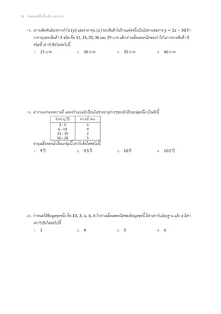 14   ข้ อสอบสถิติเบืองต้ น (เลขง่าย)


       . ความสัมพันธ์ระหว่างกําไร และราคาทุน ของสินค้ าในร้ านแห่งหนึงเป็ นไปตามสมการ = 2 − 30 ถ้ า
         ราคาทุนของสินค้ า 5 ชนิด คือ 31, 34, 35, 36 และ 39 บาท แล้ ว ค่าเฉลียเลขคณิตของกําไรในการขายสินค้ า 5
         ชนิดนี เท่ากับข้ อใดต่อไปนี
          . 25 บาท                     . 30 บาท                . 35 บาท                   . 40 บาท




       . ตารางแจกแจงความถี แสดงจํานวนนักเรี ยนในช่วงอายุตางๆของนักเรี ยนกลุมหนึง เป็ นดังนี
                                                         ่                 ่
                            ช่วงอายุ (ปี )   ความถี (คน)
                               1-5               4
                              6 - 10             9
                              11 - 15            2
                              16 - 20            5
          อายุเฉลียของนักเรี ยนกลุมนี เท่ากับข้ อใดต่อไปนี
                                  ่
           . 9 ปี                         . 9.5 ปี                      .   10 ปี                   .   10.5 ปี




       . กําหนดให้ ข้อมูลชุดหนึง คือ 10, 3, ,      6, 6 ถ้ าค่าเฉลียเลขคณิตของข้ อมูลชุดนี มีคาเท่ากับมัธยฐาน แล้ ว
                                                                                              ่                       มีคา
                                                                                                                         ่
         เท่ากับข้ อใดต่อไปนี
          . 3                            . 4                            .   5                       .   6
 