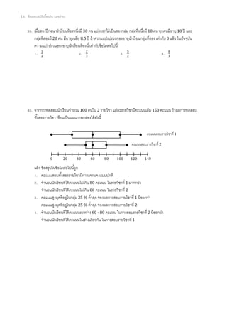 16   ข้ อสอบสถิติเบืองต้ น (เลขง่าย)


       . เมือสองปี ก่อน นักเรี ยนห้ องหนึงมี 30 คน แบ่งออกได้ เป็ นสองกลุม กลุมทีหนึงมี 10 คน ทุกคนมีอายุ 10 ปี และ
                                                                         ่ ่
         กลุมทีสองมี 20 คน มีอายุเฉลีย 8.5 ปี ถ้ าความแปรปรวนของอายุนกเรี ยนกลุมทีสอง เท่ากับ 0 แล้ ว ในปั จจุบน
            ่                                                               ั        ่                            ั
         ความแปรปรวนของอายุนกเรียนห้ องนี เท่ากับข้ อใดต่อไปนี
                                     ั
          .                                .                          .                          .




       . จากการทดสอบนักเรี ยนจํานวน 100 คนใน 2 รายวิชา แต่ละรายวิชามีคะแนนเต็ม 150 คะแนน ถ้ าผลการทดสอบ
         ทังสองรายวิชา เขียนเป็ นแผนภาพกล่องได้ ดงนี
                                                 ั


                                                                                    คะแนนสอบรายวิชาที 1

                                                                          คะแนนสอบรายวิชาที 2


                       0          20   40     60        80      100      120       140

          แล้ ว ข้ อสรุปในข้ อใดต่อไปนีถูก
           . คะแนนสอบทังสองรายวิชามีการแจกแจงแบบปกติ
           . จํานวนนักเรี ยนทีได้ คะแนนไม่เกิน 80 คะแนน ในรายวิชาที 1 มากกว่า
                จํานวนนักเรี ยนทีได้ คะแนนไม่เกิน 80 คะแนน ในรายวิชาที 2
           . คะแนนสูงสุดทีอยูในกลุม 25 % ตําสุด ของผลการสอบรายวิชาที 1 น้ อยกว่า
                                     ่    ่
                คะแนนสูงสุดทีอยูในกลุม 25 % ตําสุด ของผลการสอบรายวิชาที 2
                                   ่    ่
           . จํานวนนักเรี ยนทีได้ คะแนนระหว่าง 60 - 80 คะแนน ในการสอบรายวิชาที 2 น้ อยกว่า
                จํานวนนักเรี ยนทีได้ คะแนนในช่วงเดียวกัน ในการสอบรายวิชาที 1
 