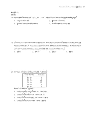 ข้ อสอบสถิติเบืองต้ น (เลขง่าย)   17


O-NET 49
ตอนที
  . ถ้ าข้ อมูลชุดหนึงประกอบด้ วย 10, 12, 15, 13 และ 10 ข้ อความในข้ อใดต่อไปนีเป็ นเท็จ สําหรับข้ อมูลชุดนี
      . มัธยฐาน เท่ากับ 12                                    . ฐานนิยม น้ อยกว่า 12
      . ฐานนิยม น้ อยกว่า ค่าเฉลียเลขคณิต                     . ค่าเฉลียเลขคณิต มากกว่า 12




  . เมือพิจารณาผลการสอบวิชาคณิตศาสตร์ ของนักเรี ยน 39 คน พบว่า เปอร์ เซ็นไทล์ที 25 ของคะแนนสอบเท่ากับ 35
    คะแนน และมีนกเรียน 30 คน ได้ คะแนนน้ อยกว่าหรื อเท่ากับ 80 คะแนน ถ้ ามีนกเรี ยนทีสอบได้ 35 คะแนนเพียงคน
                     ั                                                         ั
    เดียว แล้ ว จํานวนนักเรี ยนทีสอบได้ คะแนนในช่วง 35 - 80 คะแนน เท่ากับข้ อใดต่อไปนี
     . 18 คน                        . 19 คน                   . 20 คน                  . 21 คน




  . ตารางแสดงนําหนักของนักเรี ยนจํานวน 50 คน เป็ นดังนี
                      นําหนัก (กิโลกรัม)    จํานวน (คน)
                          30 - 39               4
                          40 - 49               5
                          50 - 59               13
                          60 - 69               17
                          70 - 79               6
                          80 - 89               5
    ข้ อสรุปในข้ อไดต่อไปนี ไม่ถกต้ อง
                                ู
       . นักเรี ยนกลุมนีส่วนใหญ่มีนาหนัก 60 - 69 กิโลกรัม
                     ่               ํ
       . นักเรี ยนทีมีนาหนักตํากว่า 50 กิโลกรัม มี 9 คน
                       ํ
       . นักเรี ยนทีมีนาหนักในช่วง 50 - 59 กิโลกรัม มี 26 %
                         ํ
       . นักเรี ยนทีมีนาหนักมากกว่า 80 กิโลกรัม มี 10 %
                           ํ
 