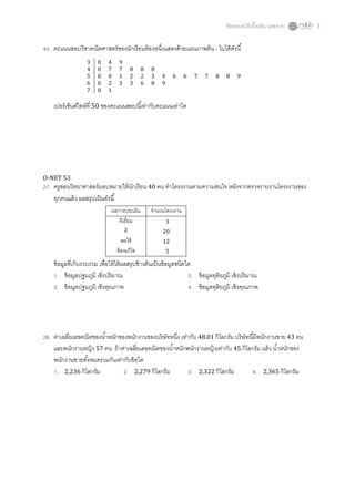 ข้ อสอบสถิติเบืองต้ น (เลขง่าย)   3


 . คะแนนสอบวิชาคณิตศาสตร์ ของนักเรี ยนห้ องหนึงแสดงด้ วยแผนภาพต้ น - ใบได้ ดงนี
                                                                            ั
                  3    0    4    9
                  4    0    7    7    8       8   8
                  5    0    0    1    2       2   3   4       6   6   7   7    8    8    9
                  6    0    2    3    3       6   8   9
                  7    0    1

   เปอร์ เซ็นต์ไทล์ที 50 ของคะแนนสอบนีเท่ากับคะแนนเท่าใด




O-NET 53
 . ครูสอนวิทยาศาสตร์ มอบหมายให้ นกเรี ยน 40 คน ทําโครงงานตามความสนใจ หลังจากตรวจรายงานโครงงานของ
                                 ั
   ทุกคนแล้ ว ผลสรุปเป็ นดังนี
                              ผลการประเมิน        จํานวนโครงงาน
                                 ดีเยียม                  3
                                     ดี                20
                                   พอใช้               12
                                ต้ องแก้ ไข               5

   ข้ อมูลทีเก็บรวบรวม เพือให้ ได้ ผลสรุปข้ างต้ นเป็ นข้ อมูลชนิดใด
      . ข้ อมูลปฐมภูมิ เชิงปริ มาณ                                   . ข้ อมูลทุติยภูมิ เชิงปริ มาณ
      . ข้ อมูลปฐมภูมิ เชิงคุณภาพ                                    . ข้ อมูลทุติยภูมิ เชิงคุณภาพ




 . ค่าเฉลียเลขคณิตของนําหนักของพนักงานของบริษัทหนึง เท่ากับ 48.01 กิโลกรัม บริ ษัทนีมีพนักงานชาย 43 คน
   และพนักงานหญิง 57 คน ถ้ าค่าเฉลียเลขคณิตของนําหนักพนักงานหญิงเท่ากับ 45 กิโลกรัม แล้ ว นําหนักของ
   พนักงานชายทังหมดรวมกันเท่ากับข้ อใด
    . 2,236 กิโลกรัม           . 2,279 กิโลกรัม         . 2,322 กิโลกรัม             . 2,365 กิโลกรัม
 