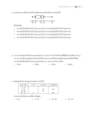 ข้ อสอบสถิติเบืองต้ น (เลขง่าย)   5


. คะแนนสอบความรู้ทวไปของนักเรี ยน 200 คนนําเสนอโดยใช้ แผนภาพกล่องดังนี
                  ั



                              10 12        16 18               24
 ข้ อใดเป็ นเท็จ
    . จํานวนนักเรี ยนทีทําได้ 12 ถึง 16 คะแนน มีเท่ากับ จํานวนนักเรียนทีทําได้ 16 ถึง 18 คะแนน
    . จํานวนนักเรี ยนทีทําได้ 12 ถึง 18 คะแนน มีเท่ากับ จํานวนนักเรียนทีทําได้ 18 ถึง 24 คะแนน
    . จํานวนนักเรี ยนทีทําได้ 10 ถึง 12 คะแนน มีเท่ากับ จํานวนนักเรียนทีทําได้ 18 ถึง 24 คะแนน
    . จํานวนนักเรี ยนทีทําได้ 10 ถึง 16 คะแนน มีเท่ากับ จํานวนนักเรียนทีทําได้ 16 ถึง 24 คะแนน




. จากการตรวจสอบลําดับทีของคะแนนสอบของนาย ก และนาย ข ใน วิชาคณิตศาสตร์ ทมีผ้ เู ข้ าสอบ 400 คน ปรากฏ
                                                                             ี
  ว่านาย ก สอบได้ คะแนนอยูในตําแหน่งควอไทล์ที 3 และนาย ข สอบได้ คะแนนอยูในตําแหน่งเปอร์ เซ็นไทล์ที 60
                            ่                                          ่
  จํานวนนักเรี ยนทีสอบได้ คะแนนระหว่างคะแนนของนาย ก และนาย ข มีประมาณกีคน
    . 15 คน                     . 30 คน                . 45 คน                  . 60 คน




. ข้ อมูลชุดหนึง มีบางส่วนถูกนําเสนอในตารางต่อไปนี
           อันตรภาคชัน       ความถี        ความถีสะสม      ความถีสัมพัทธ์
              2- 6
              7 - 11                           11               0.2
             12 - 16                           14
             17 - 21            6                               0.3

 ช่วงคะแนนใดเป็ นช่วงคะแนนทีมีความถีสูงสุด
  . 2-6                      . 7 - 11                      .   12 - 16                     .   17 - 21
 