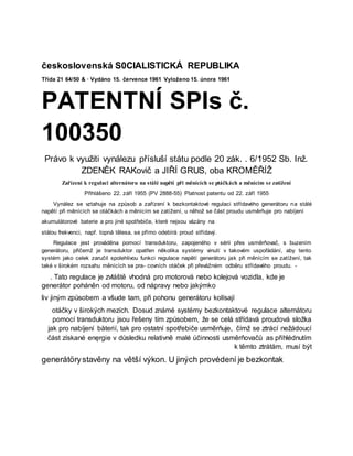 československá S0CIALISTICKÁ REPUBLIKA
Třída 21 64/50 & · Vydáno 15. července 1961 Vyloženo 15. února 1961
PATENTNÍ SPIs č.
100350
Právo k využiti vynálezu přísluší státu podle 20 zák. . 6/1952 Sb. Inž.
ZDENĚK RAKovič a JIŘÍ GRUS, oba KROMĚŘÍŽ
Zařízení k regulaci alternátoru na stálé napětí při měnících se ptáčkách a měnícím se zatížení
Přihlášeno 22. září 1955 (PV 2888-55) Platnost patentu od 22. září 1955
Vynález se vztahuje na způsob a zařízení k bezkontaktové regulaci střídavého generátoru na stálé
napětí při měnících se otáčkách a měnícím se zatížení, u něhož se část proudu usměrňuje pro nabíjení
akumulátorové baterie a pro jiné spotřebiče, které nejsou vázány na
stálou frekvenci, např. topná tělesa, se přímo odebírá proud střídavý.
Regulace jest prováděna pomocí transduktoru, zapojeného v sérii přes usměrňovač, s buzením
generátoru, přičemž je transduktor opatřen několika systémy vinutí v takovém uspořádání, aby tento
systém jako celek zaručil spolehlivou funkci regulace napětí generátoru jak při měnícím se zatížení, tak
také v širokém rozsahu měnících se pra- covních otáček při převážném odběru střídavého proudu. -
. Tato regulace je zvláště vhodná pro motorová nebo kolejová vozidla, kde je
generátor poháněn od motoru, od nápravy nebo jakýmko
liv jiným způsobem a všude tam, při pohonu generátoru kolísají
otáčky v širokých mezích. Dosud známé systémy bezkontaktové regulace alternátoru
pomocí transduktoru jsou řešeny tím způsobem, že se celá střídavá proudová složka
jak pro nabíjení båterií, tak pro ostatní spotřebiče usměrňuje, čímž se ztrácí nežádoucí
část získané enęrgie v důsledku relativně malé účinnosti usměrňovačů as přihlédnutím
k těmto ztrátám, musí být
generátörystavěny na větší výkon. U jiných provédení je bezkontak
 