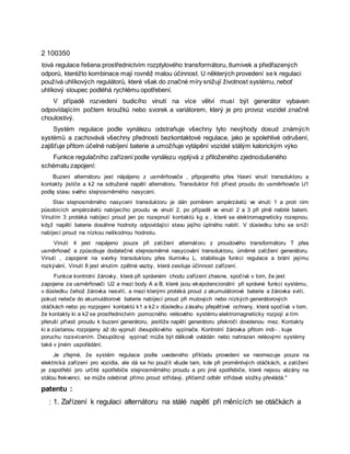 2 100350
tová regulace řešena prostřednictvím rozptylového transformátoru, tlumivek a předřazených
odporů, kteréžto kombinace mají rovněž malou účinnost. U některých provedení se k regulaci
používá uhlíkových regulátorů, které však do značné míry snižují životnost systému, neboť
uhlíkový sloupec podléhá rychlému opotřebení.
V případě rozvedení budicího vinutí na více větví musí být generátor vybaven
odpovídajícím počtem kroužků nebo svorek a variátorem, který je pro provoz vozidel značně
choulostivý.
Systém regulace podle vynálezu odstraňuje všechny tyto nevýhody dosud známých
systémů a zachovává všechny přednosti bezkontaktové regulace, jako je spolehlivé odrušení,
zajišťuje přitom účelné nabíjení baterie a umožňuje vytápění vozidel stálým kalorickým výko
Funkce regulačního zařízení podle vynálezu vyplývá z přiloženého zjednodušeného
schématu zapojení:
Buzení alternátoru jest näpájeno z usměrňovače , připojeného přes hlavní vinutí transduktoru a
kontakty jističe a k2 na sdružené napětí alternátoru. Transduktor řídí přívod proudu do usměrňovače U1
podlę stavu svého stejnosměrného nasycení.
Stav stejnosměrného nasycení transduktoru je dán poměrem ampérzávitů ve vinutí 1 a proti nim
působících ampérzávitů nabíjecího proudu ve vinutí 2, po případě ve vinutí 2 a 3 při plně nabité baterii.
Vinutím 3 protéká nabíjecí proud jen po rozepnutí kontaktů kg a , které se elektromagneticky rozepnou,
když napětí baterie dosáhne hodnoty odpovídající stavu jejího úplného nabití. V důsledku toho se sníží
nabíjecí proud na nízkou neškodnou hodnotu.
Vinutí 4 jest napájeno pouze při zatížení alternátoru z proudového transformátoru T přes
usměrňovač a způsobuje dodatečné stejnosměrné nasycování transduktoru, úměrné zatížení generátoru.
Vinutí , zapojené na svorky transduktoru přes tlumivku L, stabilisuje funkci regulace a brání jejímu
rozkývání, Vinutí 8 jest vinutím zpětné vazby, která zesiluje účinnost zařízení.
Funkce kontrolní žárovky, která při správném chodu zařízení zhasne, spočívá v tom, že jest
zapojena za usměrňovači U2 a mezi body A a B, které jsou ekvipotencionální při správné funkci systému,
v důsledku čehož žárovka nesvítí, a mezi kterými protéká proud z akumulátorové baterie a žárovka svítí,
pokud neteče do akumulátorové baterie nabíjecí proud při mulových nebo nízkých generátorových
otáčkách nebo po rozpojení kontaktů k1 a k2 v důsledku zásahu přepěťové ochrany, která spočívá v tom,
že kontakty ki a k2 se prostřednictvím pomocného reléového systému elektromagneticky rozpojí a tím
přeruší přívod proudu k buzení generátoru, jestliže napětí generátoru překročí dovolenou mez. Kontakty
ki a zůstanou rozpojeny až do vypnutí dvoupólového vypínače. Kontrolní žárovka přitorn indi- . kuje
poruchu rozsvícením. Dvoupólový vypínač může být dálkově ovládán nebo nahrazen reléovými systémy
také v jiném uspořádání.
Je zřejmé, že systém regulace podle uvedeného příkladu provedení se neomezuje pouze na
elektrická zařízení pro vozidla, ale dá se ho použít všude tam, kde při proměnlivých otáčkách, a zatížení
je zapotřebí pro určité spotřebiče stejnosměrného proudu a pro jiné spotřebiče, které nejsou vázány na
stálou frekvenci, se může odebírat přímo proud střídavý, přičemž odběr střídavé složky převládá."
patentu :
: 1. Zařízení k regulaci alternátoru na stálé napětí při měnících se otáčkách a
 