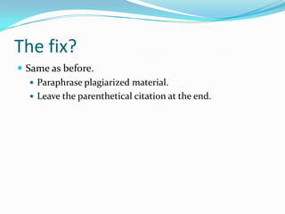 The fix?
 When paraphrasing the new sentences need to be
entirely original, both words and syntax.
 In addition to changing the words of another source,
also alter the sentence structure.
 Pretend you’re explaining what you’ve read to someone
else. Look away from the original words once you’ve
read them, and then, restate them.
 
