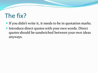 The fix?
A computer can detect plagiarism even when the writer
takes time to blend the sources. This writer spent just
as much time plagiarizing as s/he would have writing.
 Give credit to the source! And,
 write it in your own words.
 use quotes when the words are not your own.
 