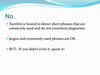 No.
 TurnItIn is bound to detect short phrases that are
commonly used and do not constitute plagiarism.
 Commonly used phrases are OK.
 BUT– IF you didn’t write it, quote it!
 AND – if it’s not your idea, cite it!
 