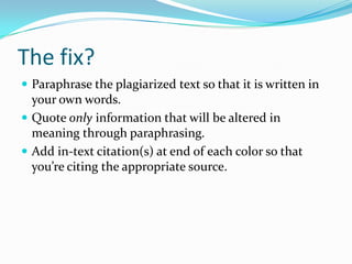 The fix?
 Write it in your own words.
 Quote only information that will be altered in
meaning through paraphrasing.
 Add MLA in-text citation(s) at end of each color so
that you’re citing the appropriate source.
 