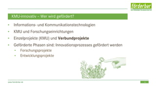 16www.foerderbar.de
KMU-innovativ – Wer wird gefördert?
• Informations- und Kommunikationstechnologien
• KMU und Forschungseinrichtungen
• Einzelprojekte (KMU) und Verbundprojekte
• Geförderte Phasen sind: Innovationsprozesses gefördert werden
• Forschungsprojekte
• Entwicklungsprojekte
 