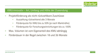 18www.foerderbar.de
KMU-innovativ – Art, Umfang und Höhe der Zuwendung
• Projektförderung als nicht rückzahlbare Zuschüsse
• Auszahlung rückwirkend alle 3 Monate
• Förderquote für KMU bis zu 50% (je nach Marktnähe)
• Förderquote für Forschungseinrichtungen bis zu 100%
• Max. Volumen ist vom Eigenanteil des KMU abhängig
• Förderdauer in der Regel zwischen 18 und 36 Monate
 