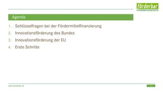 2www.foerderbar.de
Agenda
1. Schlüsselfragen bei der Fördermittelfinanzierung
2. Innovationsförderung des Bundes
3. Innovationsförderung der EU
4. Erste Schritte
 