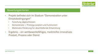 24www.foerderbar.de
Bewertungskriterien
• Projekt befindet sich im Stadium “Demonstration unter
Einsatzbedingungen”
• Forschung abgeschlossen
• Demonstrator / Prototyp existiert und funktioniert
• Marktnahe Förderung für abschließende Entwicklung
• Ergebnis – ein wettbewerbsfähiges, marktreifes innovatives
Produkt, Prozess oder Dienst
 