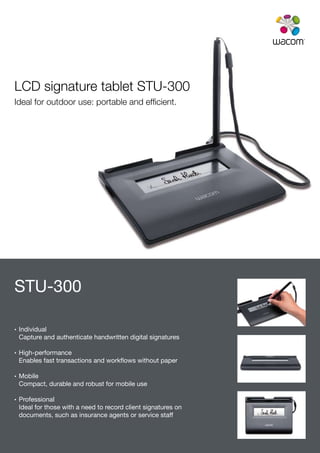 LCD signature tablet STU-300
Ideal for outdoor use: portable and efficient.




STU-300

•	    Individual
      Capture and authenticate handwritten digital signatures

•	    High-performance
      Enables fast transactions and workflows without paper

•		   Mobile
      Compact, durable and robust for mobile use

•		   Professional
      Ideal for those with a need to record client signatures on
      documents, such as insurance agents or service staff
 