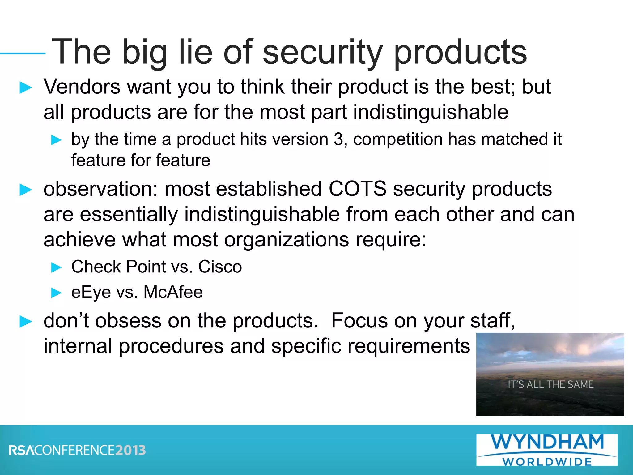► Vendors want you to think their product is the best; but
all products are for the most part indistinguishable
► by the time a product hits version 3, competition has matched it
feature for feature
► observation: most established COTS security products
are essentially indistinguishable from each other and can
achieve what most organizations require:
► Check Point vs. Cisco
► eEye vs. McAfee
► don’t obsess on the products. Focus on your staff,
internal procedures and specific requirements
The big lie of security products
 