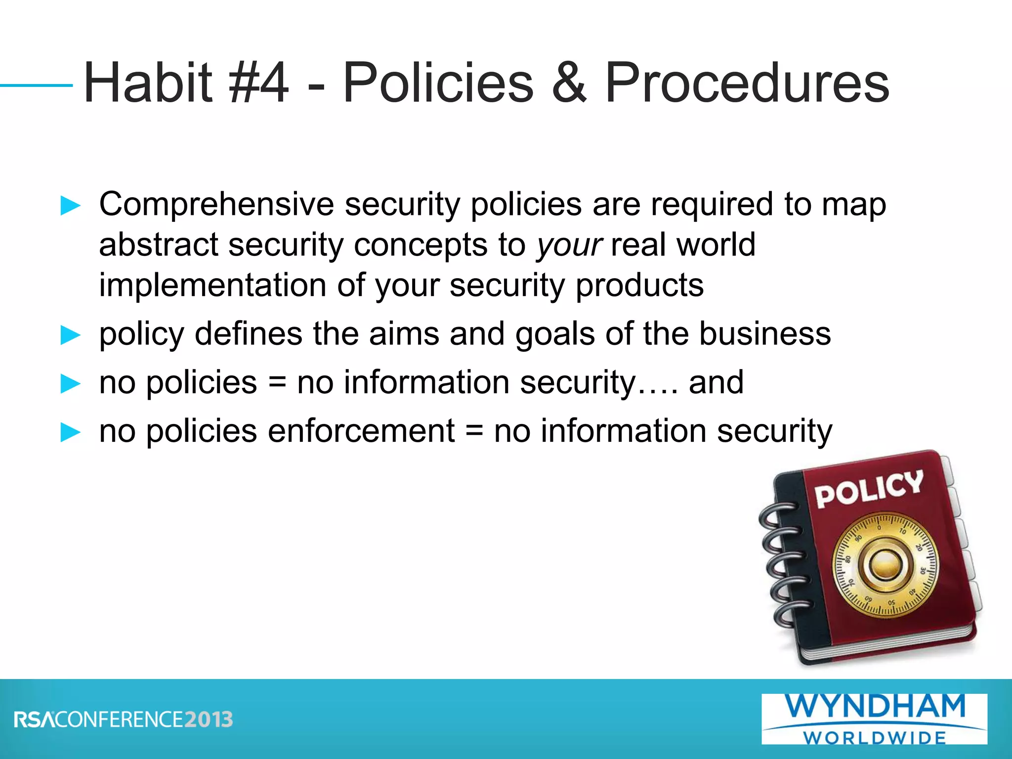 ► Comprehensive security policies are required to map
abstract security concepts to your real world
implementation of your security products
► policy defines the aims and goals of the business
► no policies = no information security…. and
► no policies enforcement = no information security
Habit #4 - Policies & Procedures
 