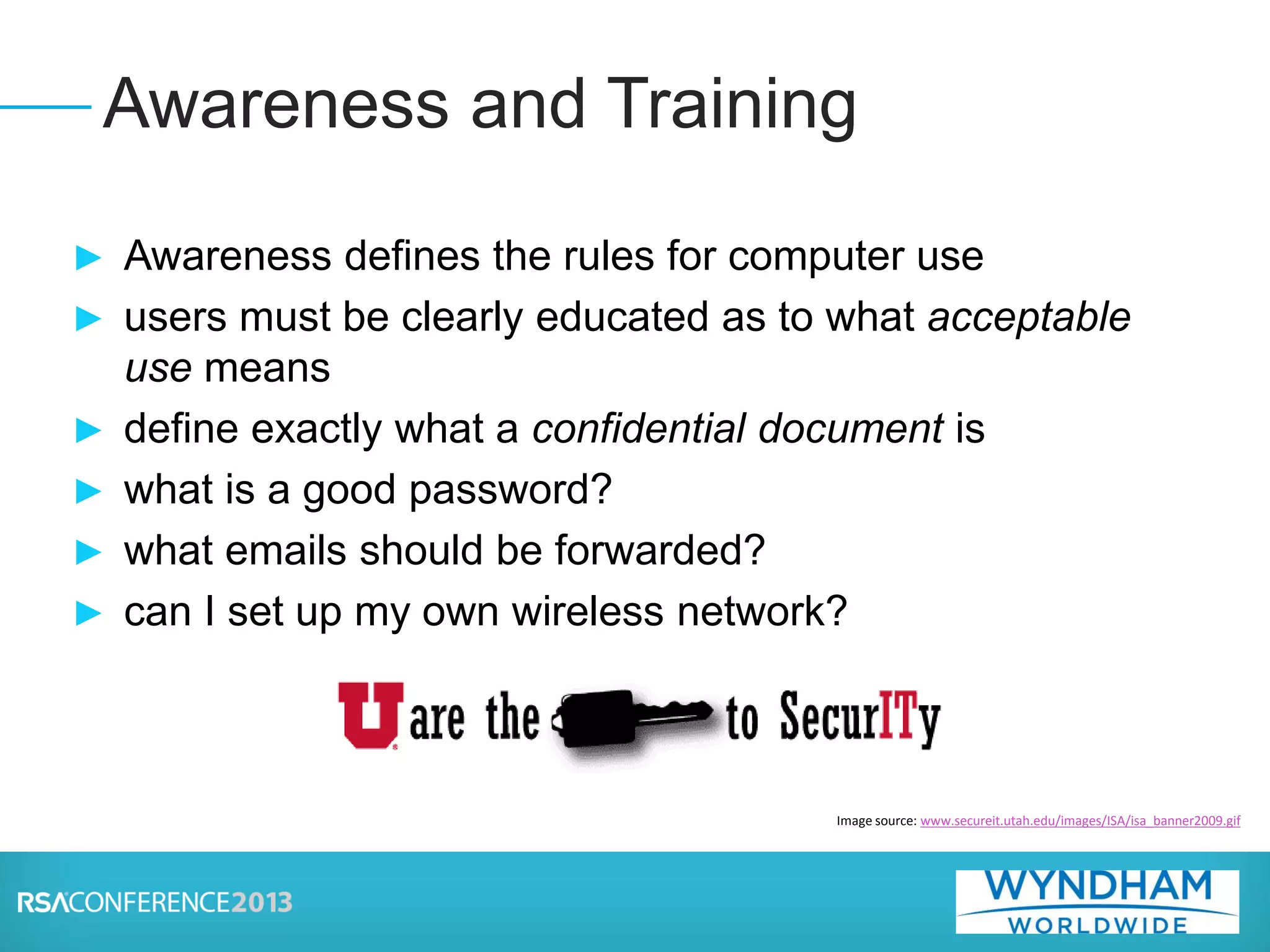 ► Awareness defines the rules for computer use
► users must be clearly educated as to what acceptable
use means
► define exactly what a confidential document is
► what is a good password?
► what emails should be forwarded?
► can I set up my own wireless network?
Awareness and Training
Image source: www.secureit.utah.edu/images/ISA/isa_banner2009.gif
 