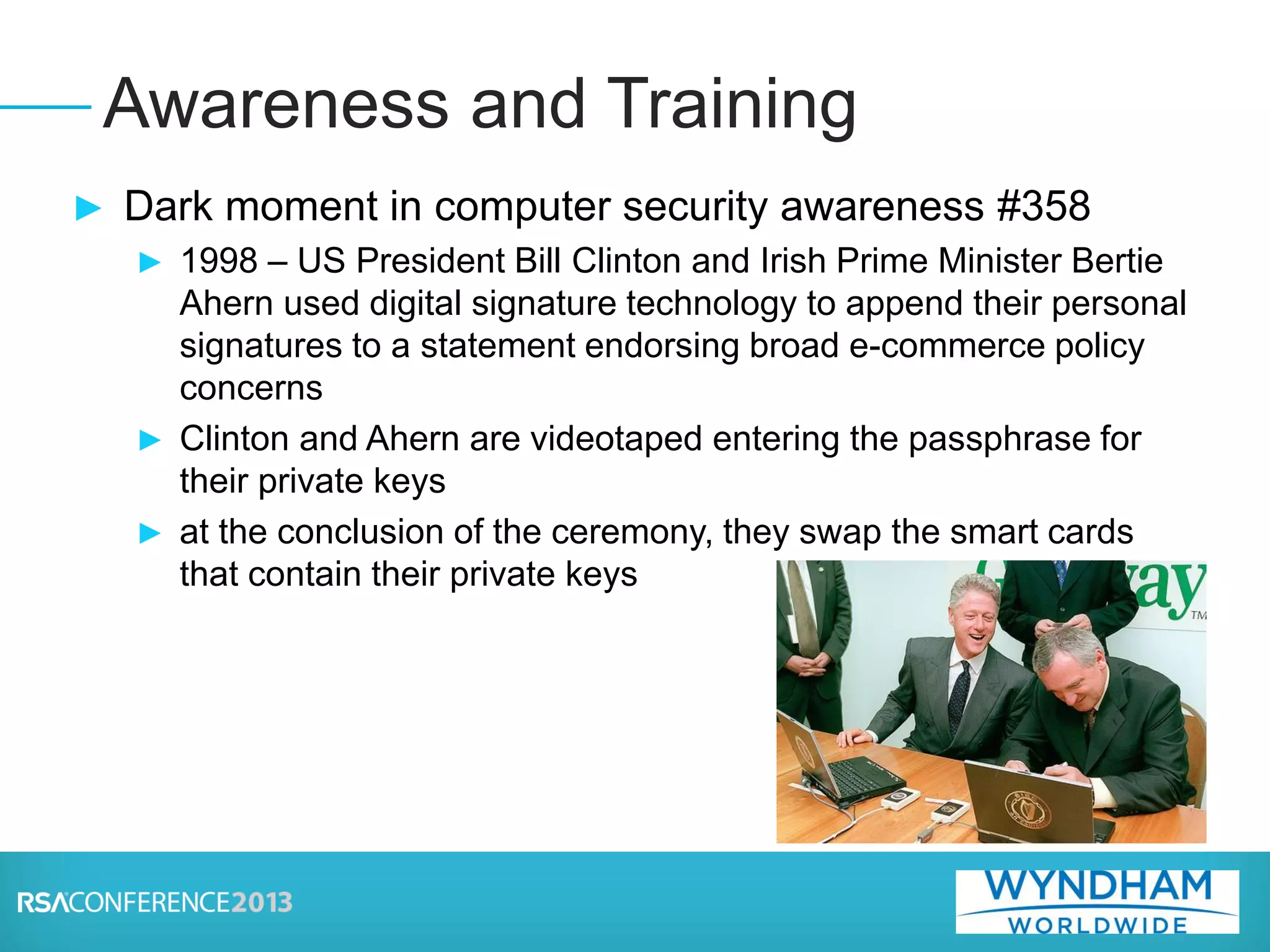► Dark moment in computer security awareness #358
► 1998 – US President Bill Clinton and Irish Prime Minister Bertie
Ahern used digital signature technology to append their personal
signatures to a statement endorsing broad e-commerce policy
concerns
► Clinton and Ahern are videotaped entering the passphrase for
their private keys
► at the conclusion of the ceremony, they swap the smart cards
that contain their private keys
Awareness and Training
 