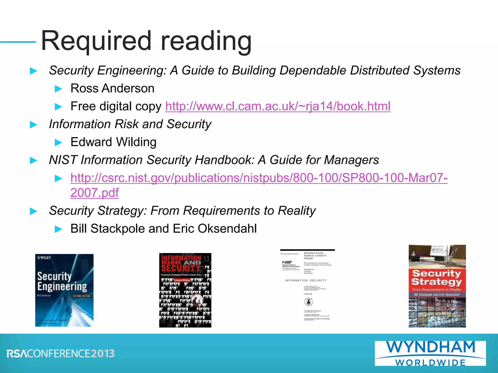 ► Security Engineering: A Guide to Building Dependable Distributed Systems
► Ross Anderson
► Free digital copy http://www.cl.cam.ac.uk/~rja14/book.html
► Information Risk and Security
► Edward Wilding
► NIST Information Security Handbook: A Guide for Managers
► http://csrc.nist.gov/publications/nistpubs/800-100/SP800-100-Mar07-
2007.pdf
► Security Strategy: From Requirements to Reality
► Bill Stackpole and Eric Oksendahl
Required reading
 