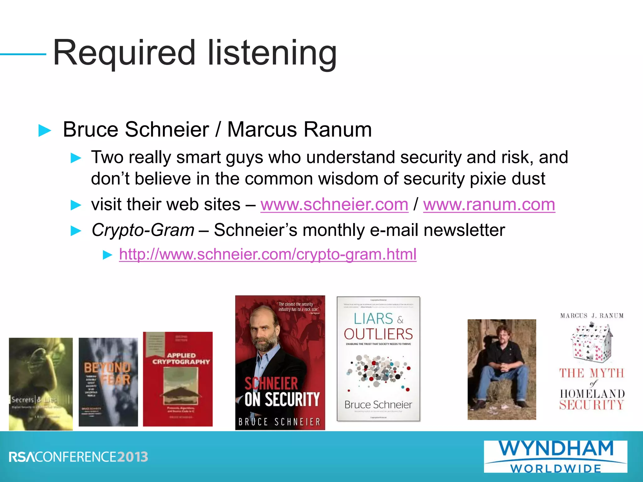 ► Bruce Schneier / Marcus Ranum
► Two really smart guys who understand security and risk, and
don’t believe in the common wisdom of security pixie dust
► visit their web sites – www.schneier.com / www.ranum.com
► Crypto-Gram – Schneier’s monthly e-mail newsletter
► http://www.schneier.com/crypto-gram.html
Required listening
 