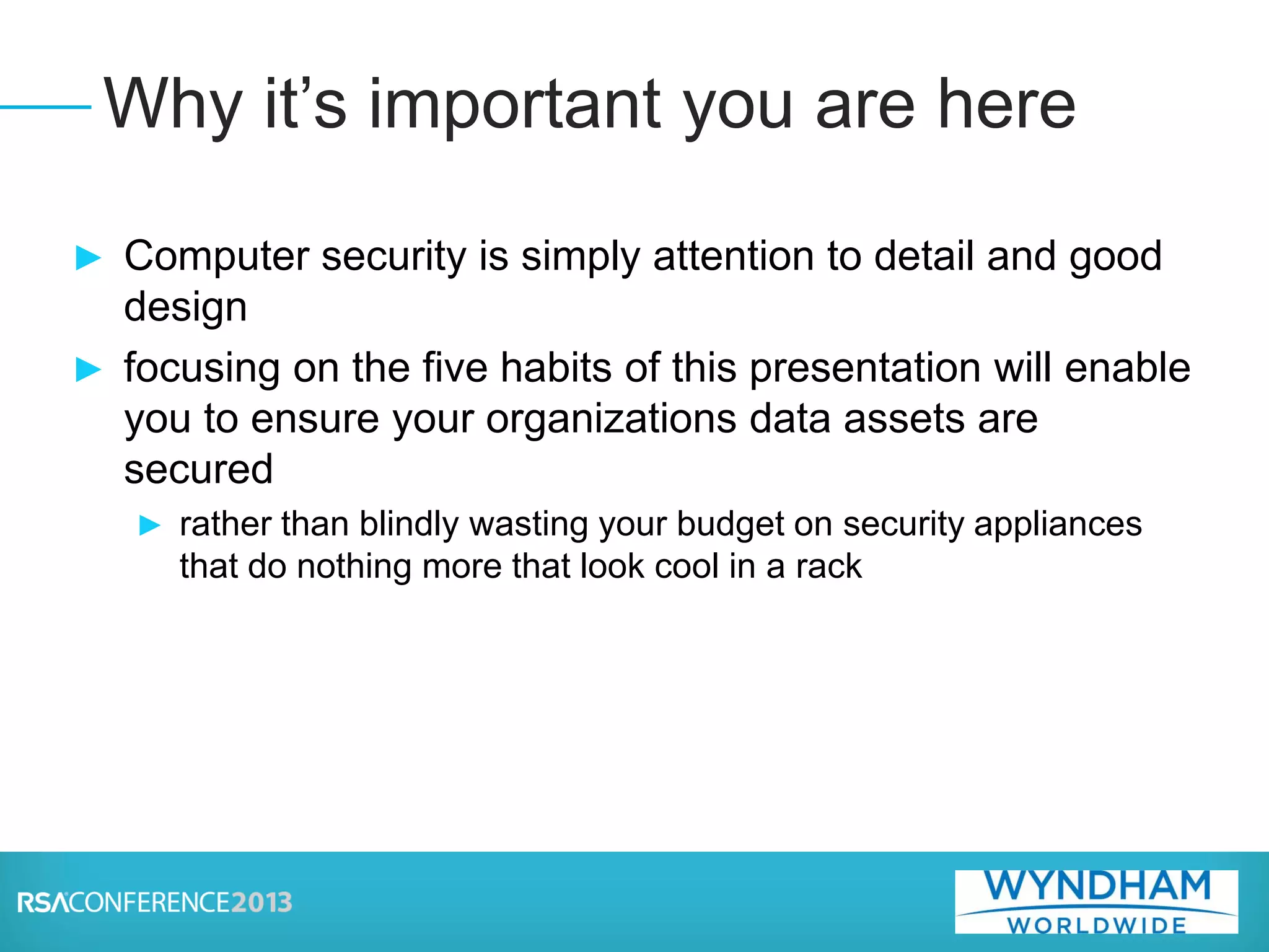 ► Computer security is simply attention to detail and good
design
► focusing on the five habits of this presentation will enable
you to ensure your organizations data assets are
secured
► rather than blindly wasting your budget on security appliances
that do nothing more that look cool in a rack
Why it’s important you are here
 