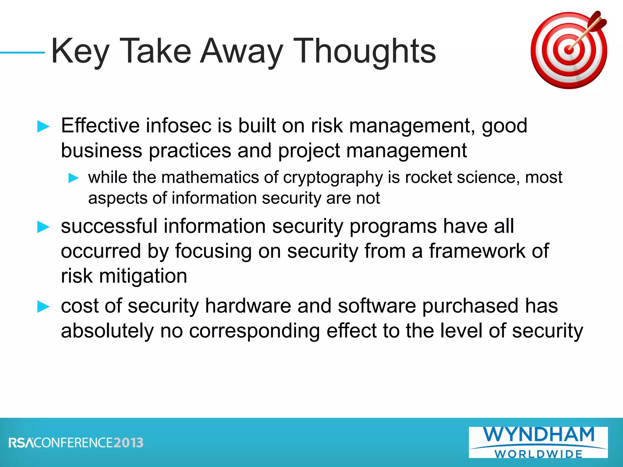 ► Effective infosec is built on risk management, good
business practices and project management
► while the mathematics of cryptography is rocket science, most
aspects of information security are not
► successful information security programs have all
occurred by focusing on security from a framework of
risk mitigation
► cost of security hardware and software purchased has
absolutely no corresponding effect to the level of security
Key Take Away Thoughts
 