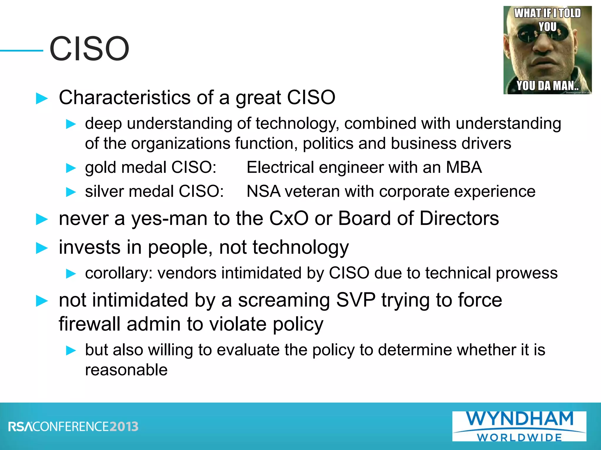 ► Characteristics of a great CISO
► deep understanding of technology, combined with understanding
of the organizations function, politics and business drivers
► gold medal CISO: Electrical engineer with an MBA
► silver medal CISO: NSA veteran with corporate experience
► never a yes-man to the CxO or Board of Directors
► invests in people, not technology
► corollary: vendors intimidated by CISO due to technical prowess
► not intimidated by a screaming SVP trying to force
firewall admin to violate policy
► but also willing to evaluate the policy to determine whether it is
reasonable
CISO
 