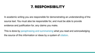 In academic writing you are responsible for demonstrating an understanding of the
source text. You must also be responsible for, and must be able to provide
evidence and justification for, any claims you make.
This is done by paraphrasing and summarizing what you read and acknowledging
the source of this information or ideas by a system of citation.
 