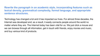 Rewrite the paragraph in an academic style, incorporating features such as
lexical density, grammatical complexity, formal language, and appropriate
sentence structures.
Technology has changed a lot and it has impacted our lives. For almost three decades, the
Internet was developed and; as a result, it easily connects people around the world no
matter where they are. The Internet today has been vital for us. We just click a mouse and
we can browse through all information, get in touch with friends, enjoy movies and music,
and buy various kind of products.
 