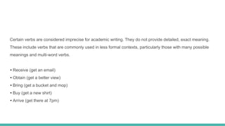 Certain verbs are considered imprecise for academic writing. They do not provide detailed, exact meaning.
These include verbs that are commonly used in less formal contexts, particularly those with many possible
meanings and multi-word verbs.
• Receive (get an email)
• Obtain (get a better view)
• Bring (get a bucket and mop)
• Buy (get a new shirt)
• Arrive (get there at 7pm)
 