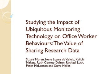 Studying the Impact of
Ubiquitous Monitoring
Technology on Office Worker
Behaviours: The Value of
Sharing Research Data
Stuart Moran, Irene Lopez de Vallejo, Keiichi
Nakata, Ruth Conroy-Dalton, Rachael Luck,
Peter McLennan and Steve Hailes
 