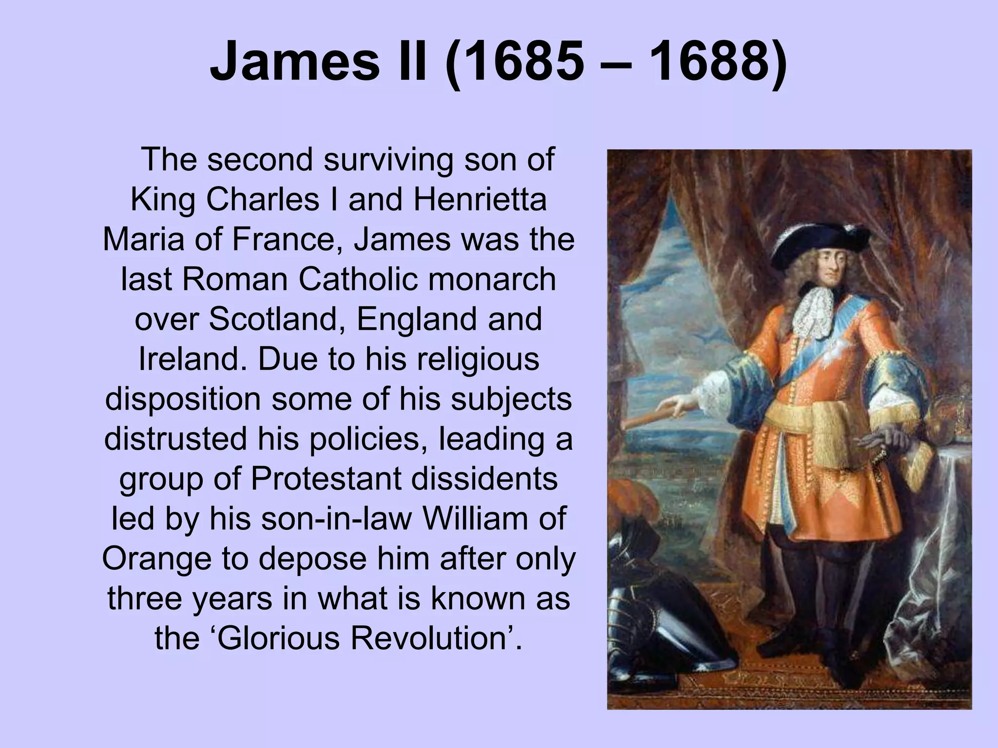 James II (1685 – 1688)
The second surviving son of
King Charles I and Henrietta
Maria of France, James was the
last Roman Catholic monarch
over Scotland, England and
Ireland. Due to his religious
disposition some of his subjects
distrusted his policies, leading a
group of Protestant dissidents
led by his son-in-law William of
Orange to depose him after only
three years in what is known as
the ‘Glorious Revolution’.
 