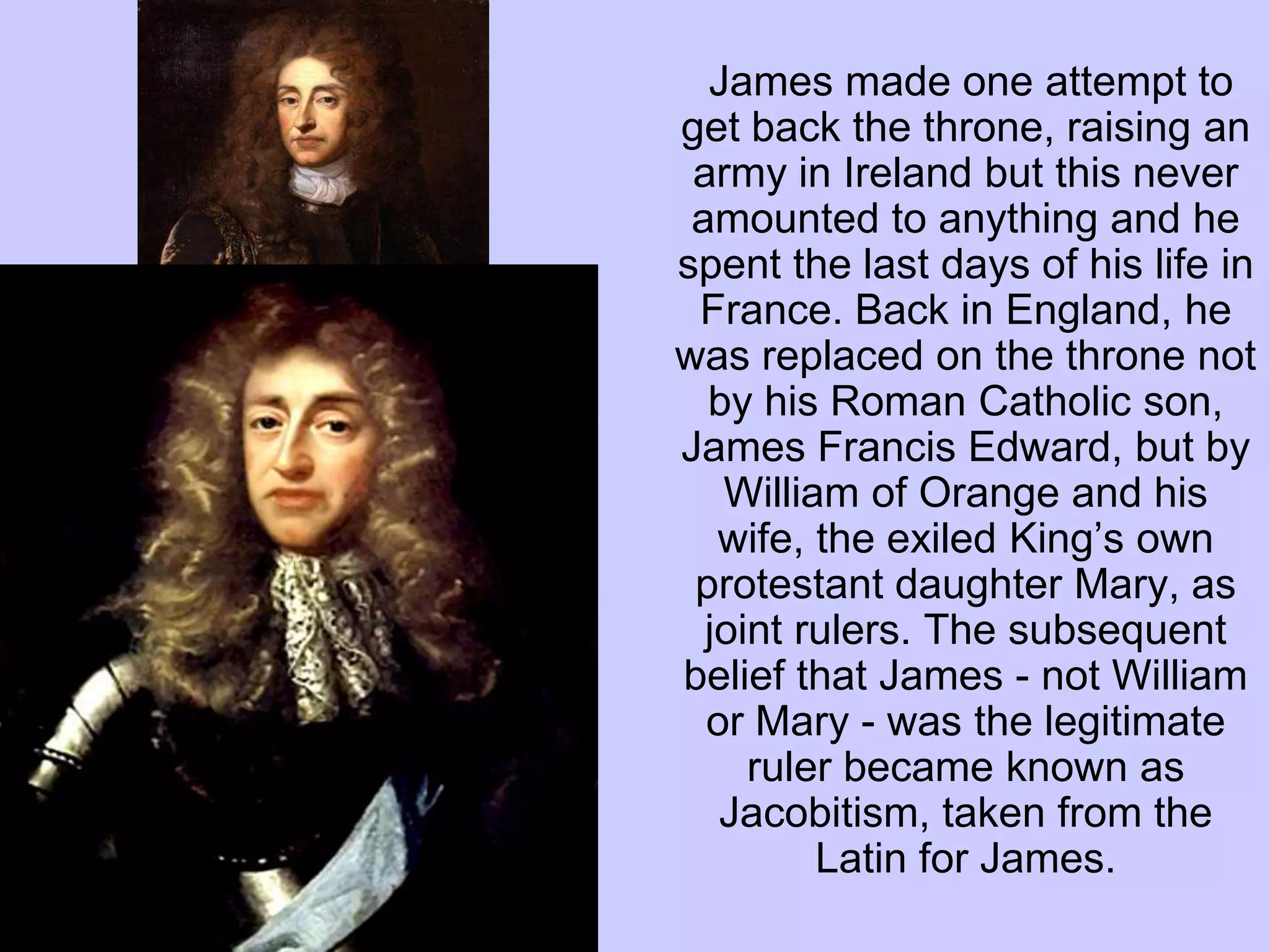 James made one attempt to
get back the throne, raising an
army in Ireland but this never
amounted to anything and he
spent the last days of his life in
France. Back in England, he
was replaced on the throne not
by his Roman Catholic son,
James Francis Edward, but by
William of Orange and his
wife, the exiled King’s own
protestant daughter Mary, as
joint rulers. The subsequent
belief that James - not William
or Mary - was the legitimate
ruler became known as
Jacobitism, taken from the
Latin for James.
 