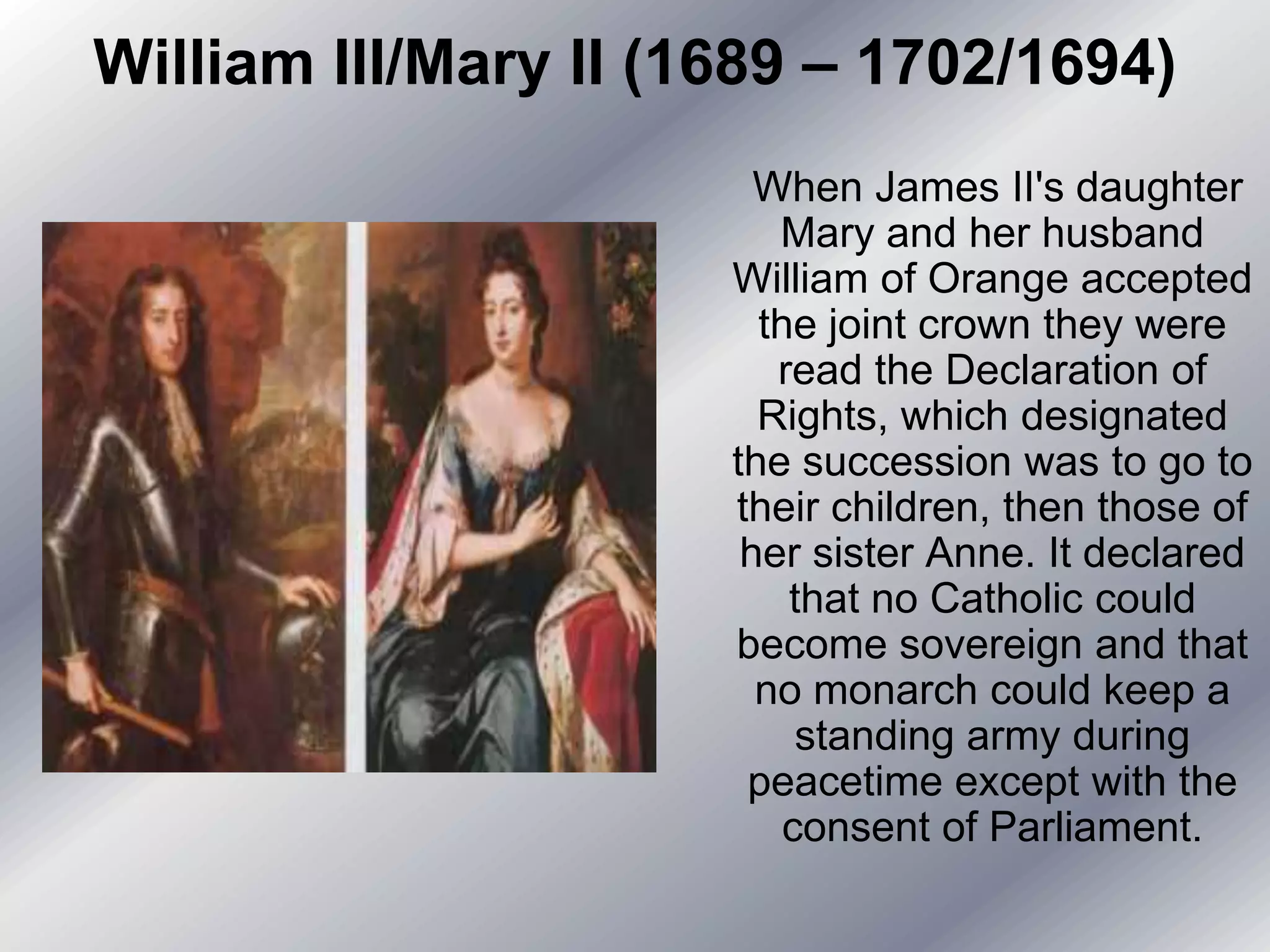 William III/Mary II (1689 – 1702/1694)
When James II's daughter
Mary and her husband
William of Orange accepted
the joint crown they were
read the Declaration of
Rights, which designated
the succession was to go to
their children, then those of
her sister Anne. It declared
that no Catholic could
become sovereign and that
no monarch could keep a
standing army during
peacetime except with the
consent of Parliament.
 