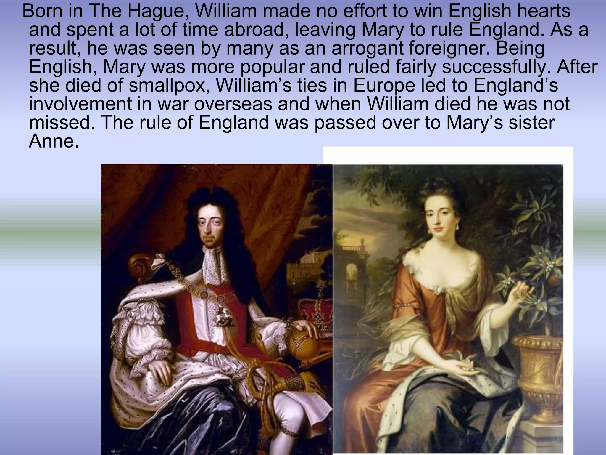 Born in The Hague, William made no effort to win English hearts
and spent a lot of time abroad, leaving Mary to rule England. As a
result, he was seen by many as an arrogant foreigner. Being
English, Mary was more popular and ruled fairly successfully. After
she died of smallpox, William’s ties in Europe led to England’s
involvement in war overseas and when William died he was not
missed. The rule of England was passed over to Mary’s sister
Anne.
 