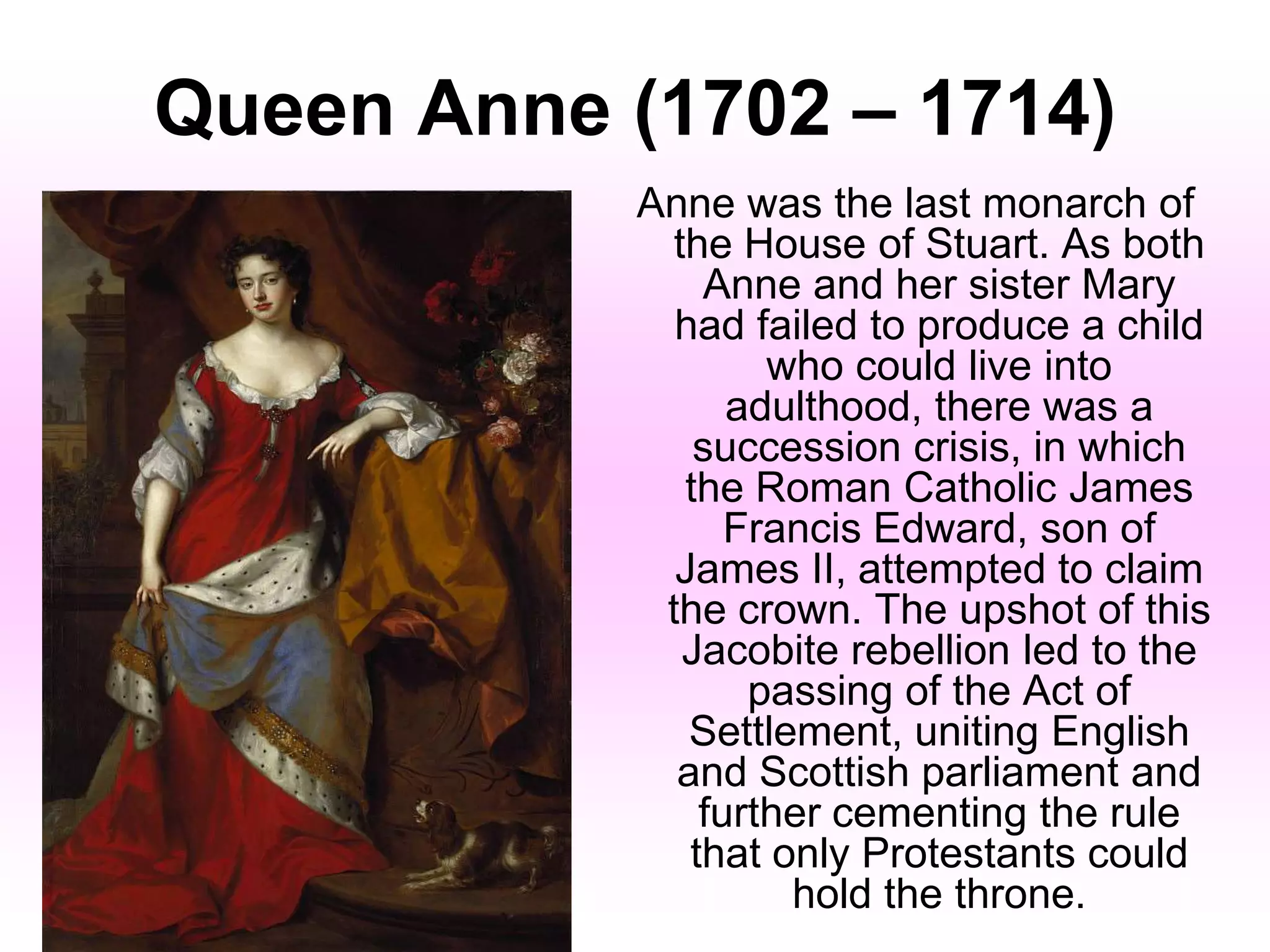 Queen Anne (1702 – 1714)
Anne was the last monarch of
the House of Stuart. As both
Anne and her sister Mary
had failed to produce a child
who could live into
adulthood, there was a
succession crisis, in which
the Roman Catholic James
Francis Edward, son of
James II, attempted to claim
the crown. The upshot of this
Jacobite rebellion led to the
passing of the Act of
Settlement, uniting English
and Scottish parliament and
further cementing the rule
that only Protestants could
hold the throne.
 