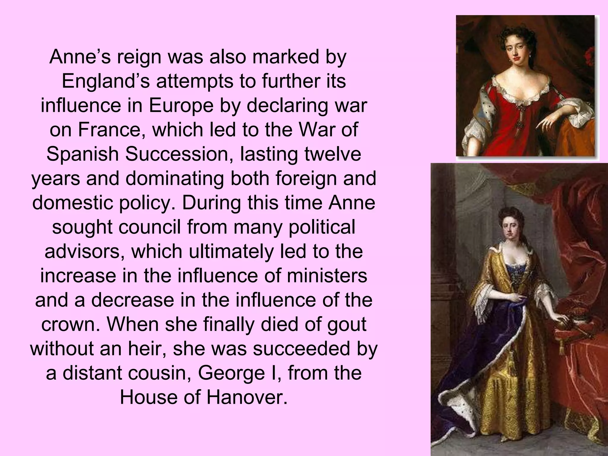 Anne’s reign was also marked by
England’s attempts to further its
influence in Europe by declaring war
on France, which led to the War of
Spanish Succession, lasting twelve
years and dominating both foreign and
domestic policy. During this time Anne
sought council from many political
advisors, which ultimately led to the
increase in the influence of ministers
and a decrease in the influence of the
crown. When she finally died of gout
without an heir, she was succeeded by
a distant cousin, George I, from the
House of Hanover.
 