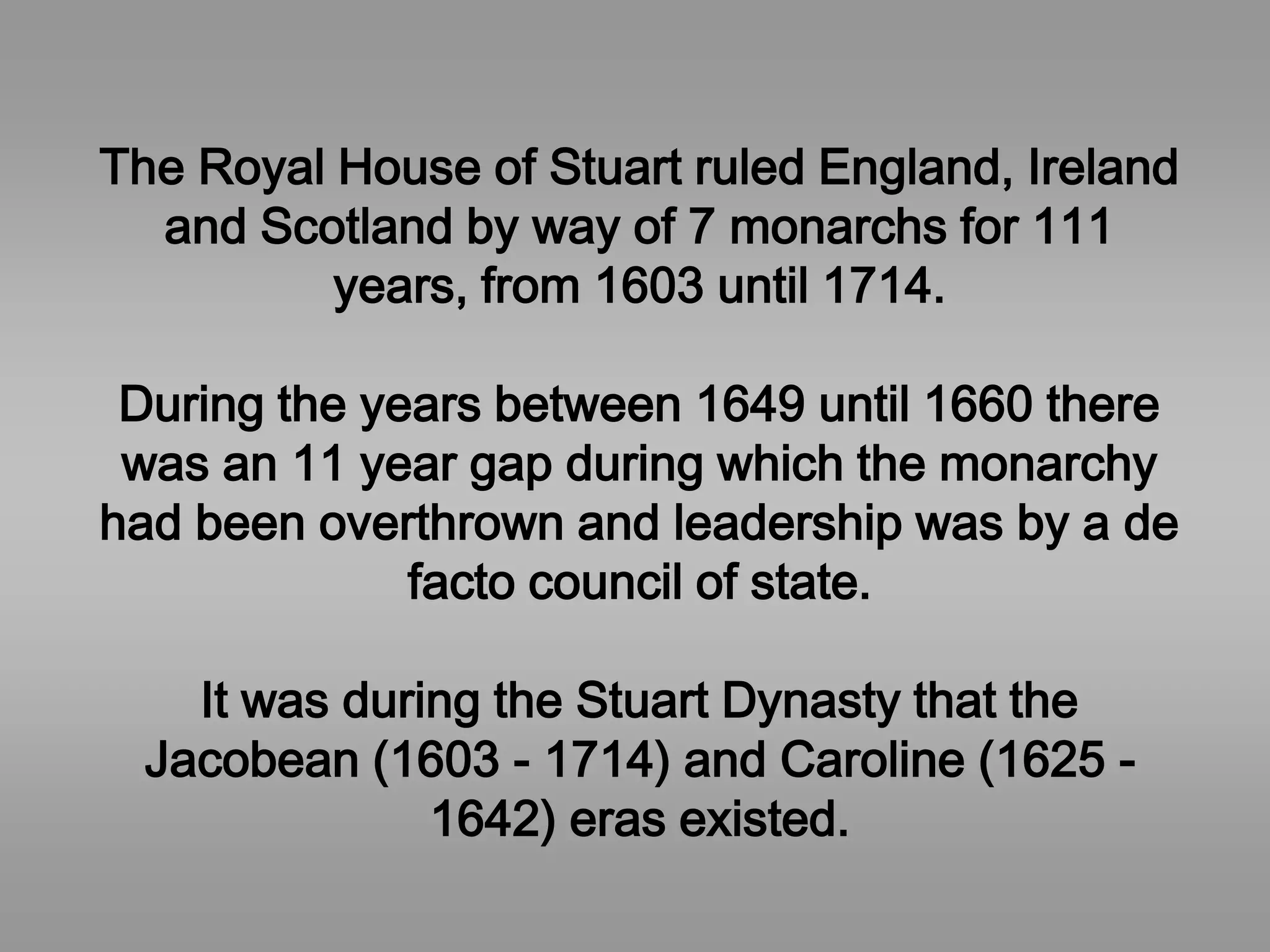 The Royal House of Stuart ruled England, Ireland
and Scotland by way of 7 monarchs for 111
years, from 1603 until 1714.
During the years between 1649 until 1660 there
was an 11 year gap during which the monarchy
had been overthrown and leadership was by a de
facto council of state.
It was during the Stuart Dynasty that the
Jacobean (1603 - 1714) and Caroline (1625 -
1642) eras existed.
 