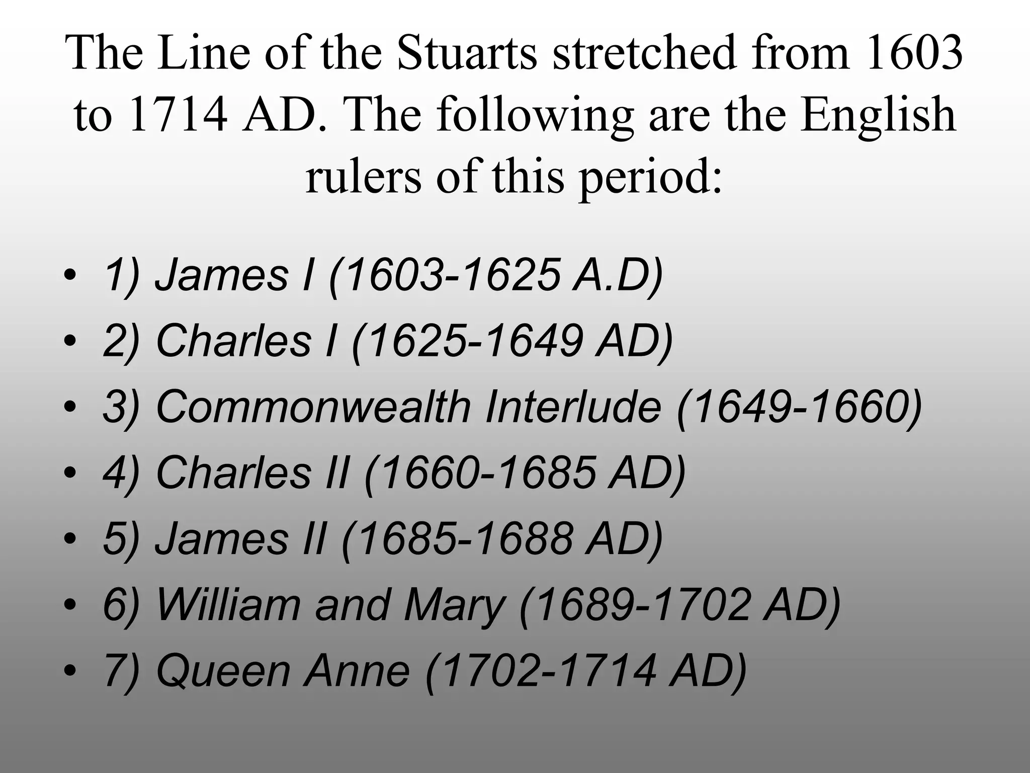 The Line of the Stuarts stretched from 1603
to 1714 AD. The following are the English
rulers of this period:
• 1) James I (1603-1625 A.D)
• 2) Charles I (1625-1649 AD)
• 3) Commonwealth Interlude (1649-1660)
• 4) Charles II (1660-1685 AD)
• 5) James II (1685-1688 AD)
• 6) William and Mary (1689-1702 AD)
• 7) Queen Anne (1702-1714 AD)
 