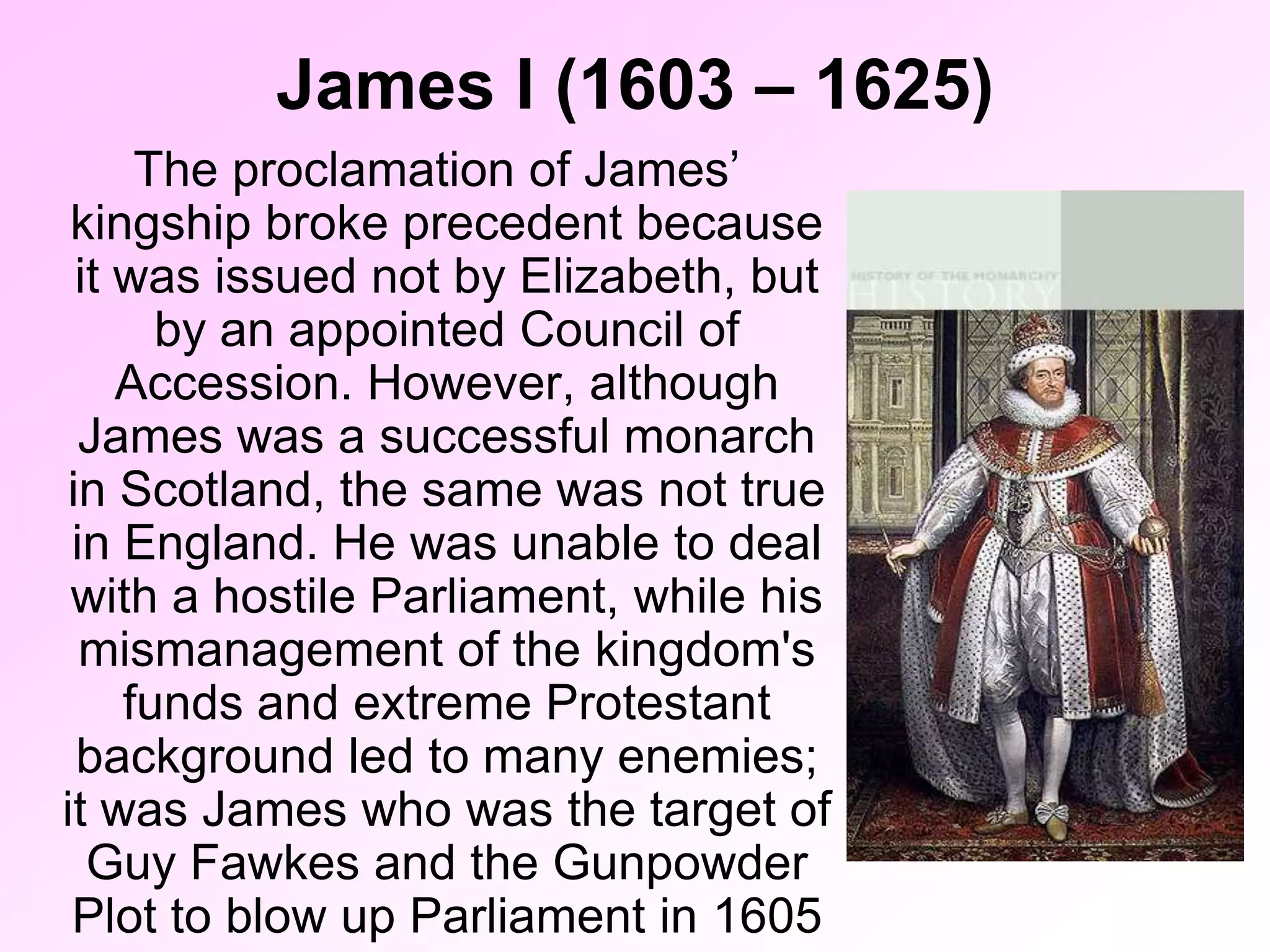 James I (1603 – 1625)
The proclamation of James’
kingship broke precedent because
it was issued not by Elizabeth, but
by an appointed Council of
Accession. However, although
James was a successful monarch
in Scotland, the same was not true
in England. He was unable to deal
with a hostile Parliament, while his
mismanagement of the kingdom's
funds and extreme Protestant
background led to many enemies;
it was James who was the target of
Guy Fawkes and the Gunpowder
Plot to blow up Parliament in 1605
 