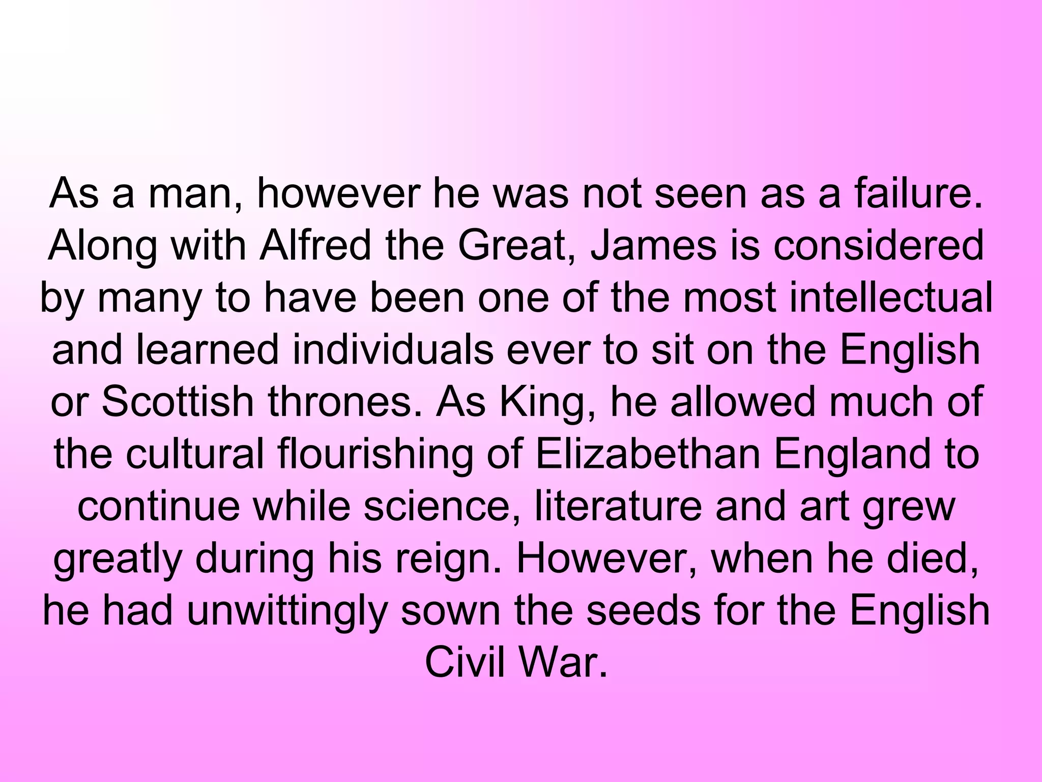 As a man, however he was not seen as a failure.
Along with Alfred the Great, James is considered
by many to have been one of the most intellectual
and learned individuals ever to sit on the English
or Scottish thrones. As King, he allowed much of
the cultural flourishing of Elizabethan England to
continue while science, literature and art grew
greatly during his reign. However, when he died,
he had unwittingly sown the seeds for the English
Civil War.
 