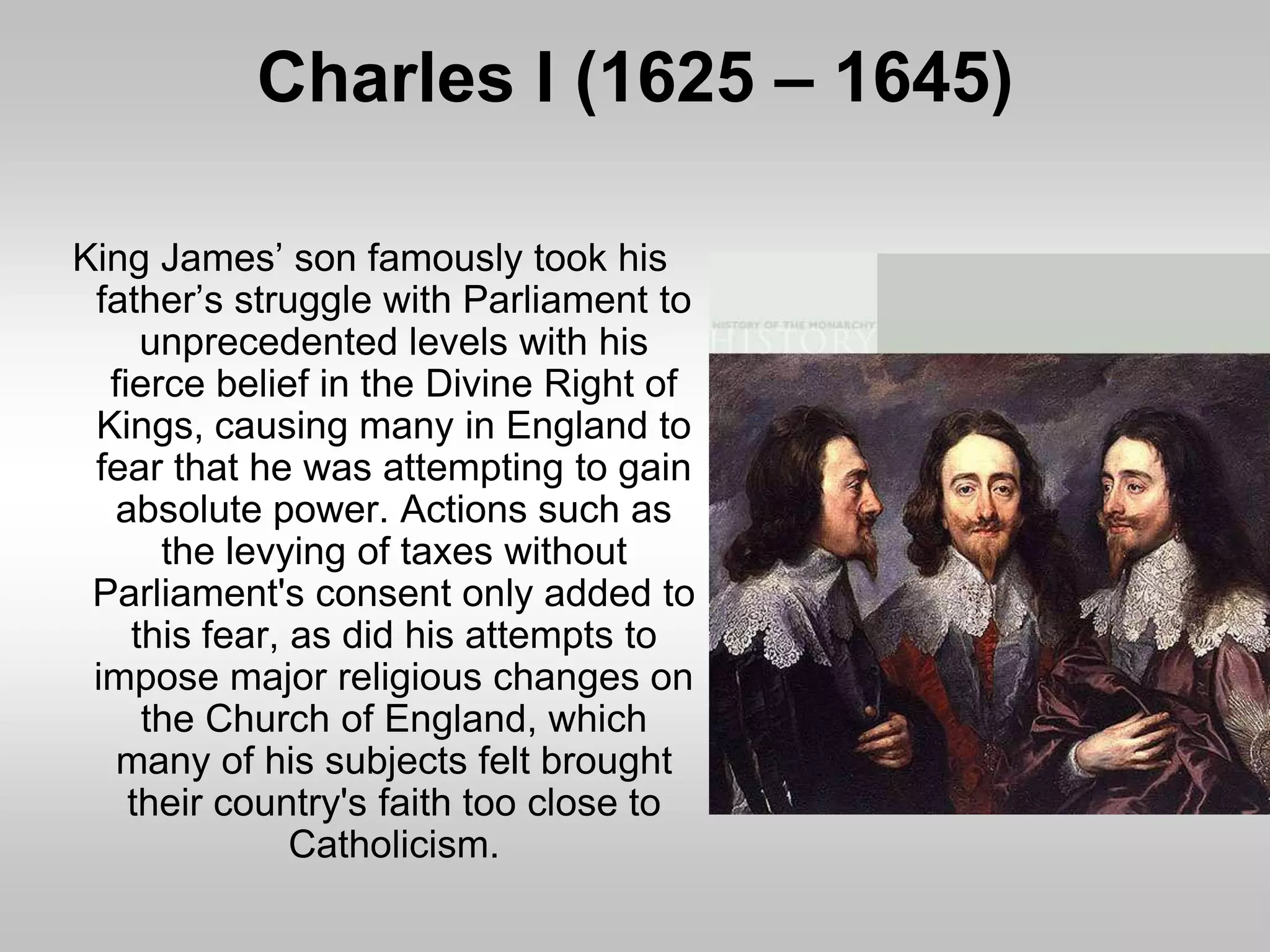 Charles I (1625 – 1645)
King James’ son famously took his
father’s struggle with Parliament to
unprecedented levels with his
fierce belief in the Divine Right of
Kings, causing many in England to
fear that he was attempting to gain
absolute power. Actions such as
the levying of taxes without
Parliament's consent only added to
this fear, as did his attempts to
impose major religious changes on
the Church of England, which
many of his subjects felt brought
their country's faith too close to
Catholicism.
 